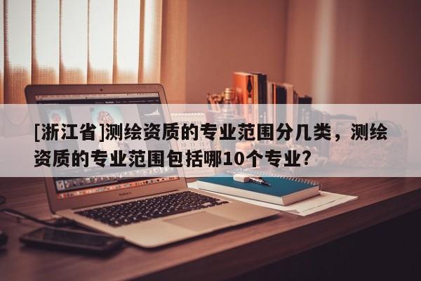 [浙江省]測(cè)繪資質(zhì)的專業(yè)范圍分幾類，測(cè)繪資質(zhì)的專業(yè)范圍包括哪10個(gè)專業(yè)?