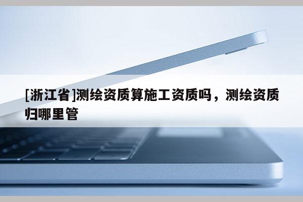 [浙江省]測(cè)繪資質(zhì)算施工資質(zhì)嗎，測(cè)繪資質(zhì)歸哪里管