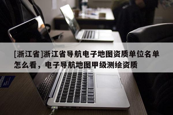 [浙江省]浙江省導(dǎo)航電子地圖資質(zhì)單位名單怎么看，電子導(dǎo)航地圖甲級(jí)測(cè)繪資質(zhì)